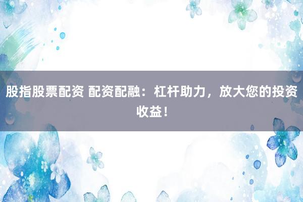 股指股票配资 配资配融：杠杆助力，放大您的投资收益！