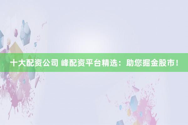 十大配资公司 峰配资平台精选：助您掘金股市！
