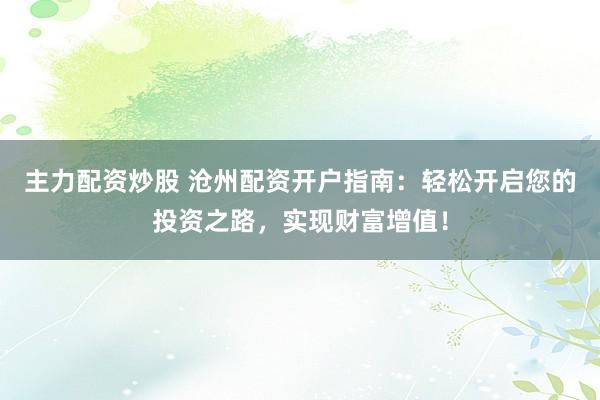 主力配资炒股 沧州配资开户指南：轻松开启您的投资之路，实现财富增值！