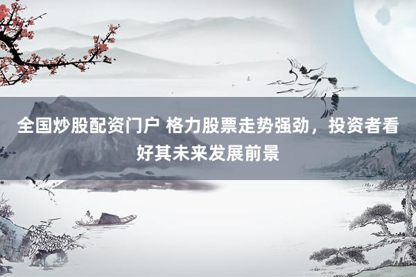 全国炒股配资门户 格力股票走势强劲，投资者看好其未来发展前景