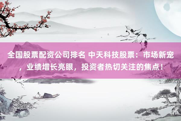 全国股票配资公司排名 中天科技股票：市场新宠，业绩增长亮眼，投资者热切关注的焦点！