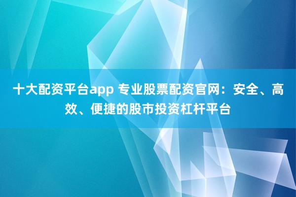 十大配资平台app 专业股票配资官网：安全、高效、便捷的股市投资杠杆平台