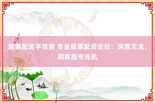 股票配资手续费 专业股票配资论坛：深度交流，洞察股市先机