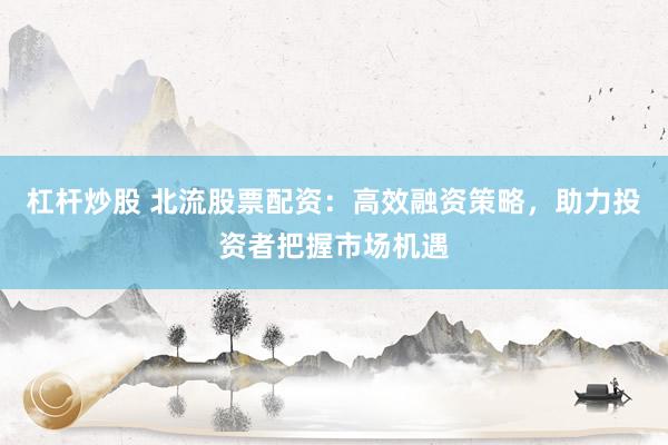 杠杆炒股 北流股票配资：高效融资策略，助力投资者把握市场机遇