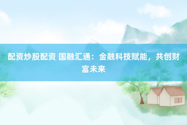 配资炒股配资 国融汇通：金融科技赋能，共创财富未来