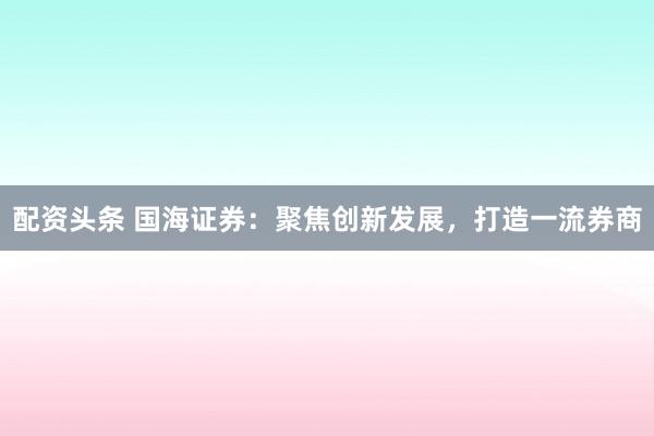配资头条 国海证券：聚焦创新发展，打造一流券商