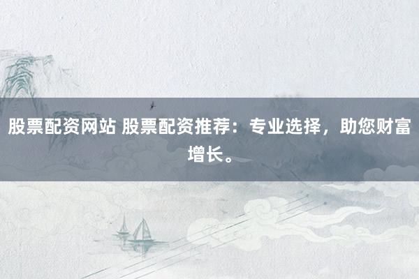 股票配资网站 股票配资推荐：专业选择，助您财富增长。