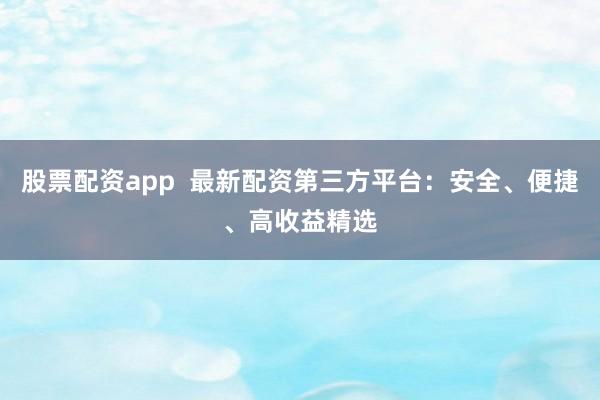 股票配资app  最新配资第三方平台：安全、便捷、高收益精选