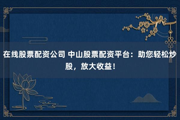 在线股票配资公司 中山股票配资平台：助您轻松炒股，放大收益！