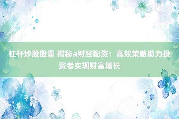 杠杆炒股股票 揭秘a财经配资：高效策略助力投资者实现财富增长