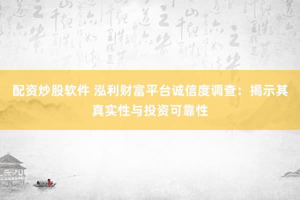 配资炒股软件 泓利财富平台诚信度调查：揭示其真实性与投资可靠性