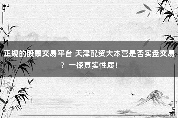 正规的股票交易平台 天津配资大本营是否实盘交易？一探真实性质！