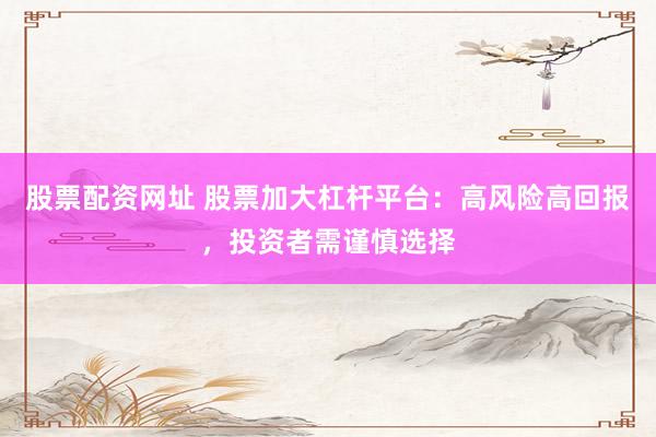 股票配资网址 股票加大杠杆平台：高风险高回报，投资者需谨慎选择