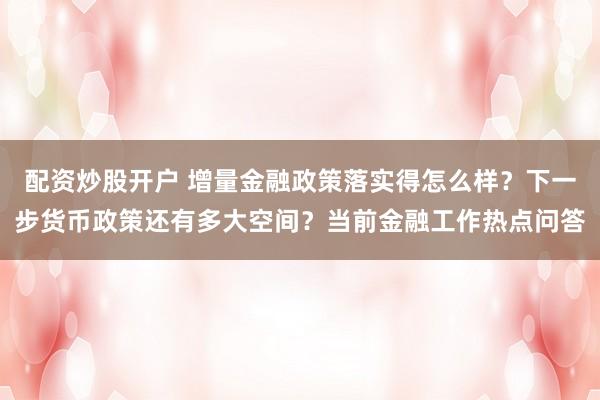 配资炒股开户 增量金融政策落实得怎么样？下一步货币政策还有多大空间？当前金融工作热点问答