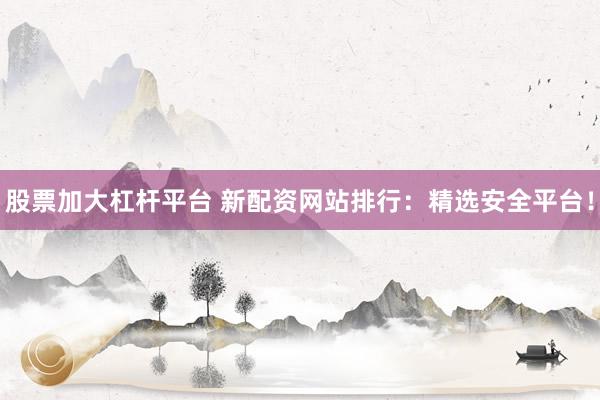 股票加大杠杆平台 新配资网站排行：精选安全平台！