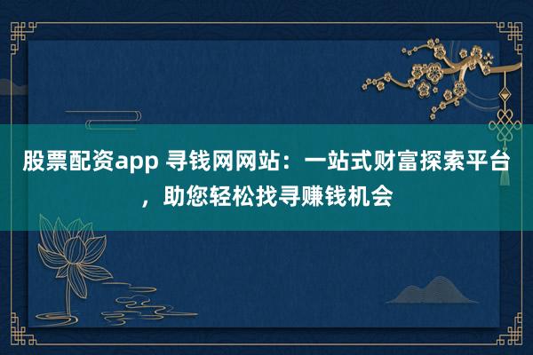 股票配资app 寻钱网网站：一站式财富探索平台，助您轻松找寻赚钱机会