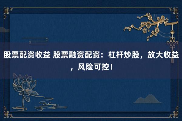 股票配资收益 股票融资配资：杠杆炒股，放大收益，风险可控！