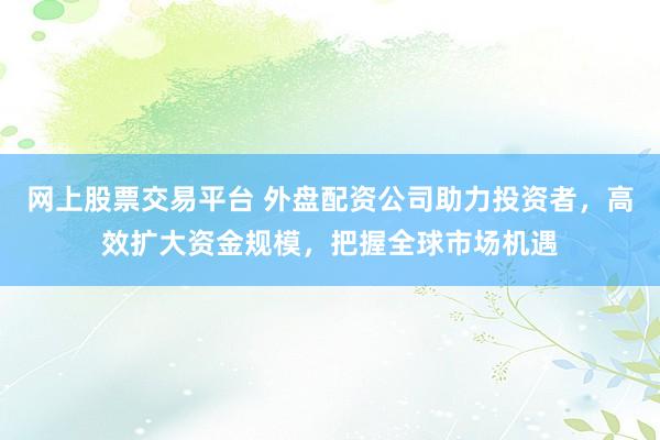 网上股票交易平台 外盘配资公司助力投资者，高效扩大资金规模，把握全球市场机遇