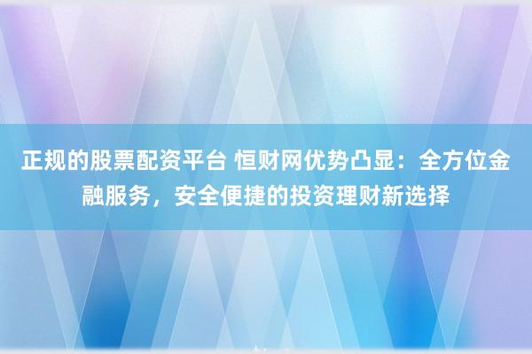 正规的股票配资平台 恒财网优势凸显：全方位金融服务，安全便捷的投资理财新选择