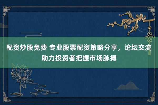 配资炒股免费 专业股票配资策略分享，论坛交流助力投资者把握市场脉搏