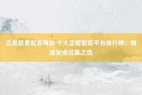 正规股票配资网站 十大正规配资平台排行榜：精选安全可靠之选