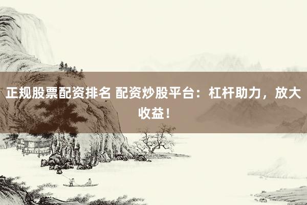 正规股票配资排名 配资炒股平台：杠杆助力，放大收益！