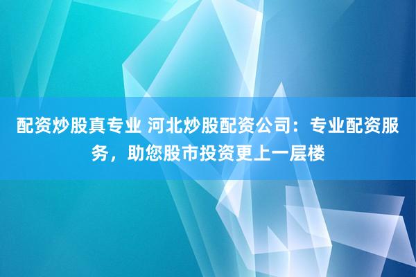 配资炒股真专业 河北炒股配资公司：专业配资服务，助您股市投资更上一层楼