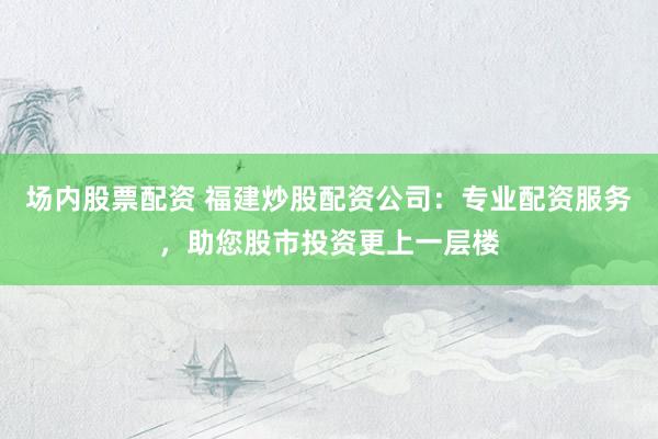 场内股票配资 福建炒股配资公司：专业配资服务，助您股市投资更上一层楼