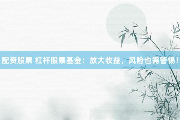 配资股票 杠杆股票基金：放大收益，风险也需警惕！
