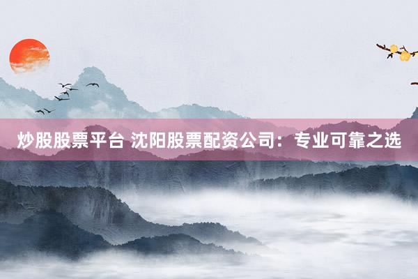 炒股股票平台 沈阳股票配资公司：专业可靠之选
