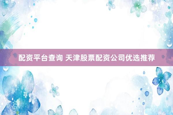 配资平台查询 天津股票配资公司优选推荐