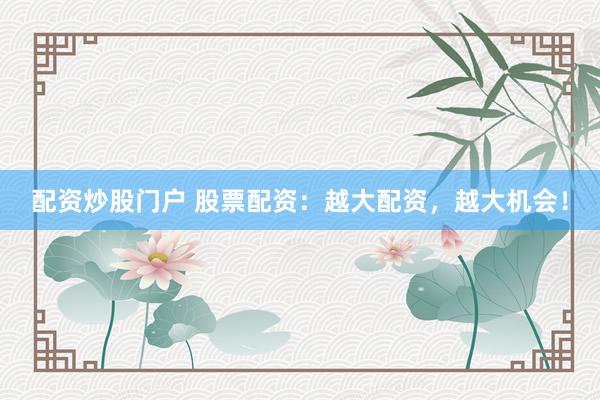 配资炒股门户 股票配资：越大配资，越大机会！
