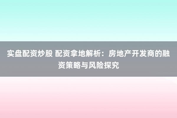 实盘配资炒股 配资拿地解析：房地产开发商的融资策略与风险探究